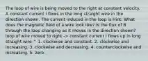 The loop of wire is being moved to the right at constant velocity. A constant current I flows in the long straight wire in the direction shown. The current induced in the loop is Hint: What does the magnetic field of a wire look like? Is the flux of B through the loop changing as it moves in the direction shown? loop of wire moved to right -> constant current I flows up in long straight wire ^ 1. clockwise and constant. 2. clockwise and increasing. 3. clockwise and decreasing. 4. counterclockwise and increasing. 5. zero.