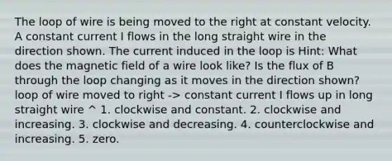 The loop of wire is being moved to the right at constant velocity. A constant current I flows in the long straight wire in the direction shown. The current induced in the loop is Hint: What does the magnetic field of a wire look like? Is the flux of B through the loop changing as it moves in the direction shown? loop of wire moved to right -> constant current I flows up in long straight wire ^ 1. clockwise and constant. 2. clockwise and increasing. 3. clockwise and decreasing. 4. counterclockwise and increasing. 5. zero.