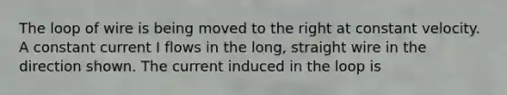 The loop of wire is being moved to the right at constant velocity. A constant current I flows in the long, straight wire in the direction shown. The current induced in the loop is