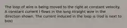 The loop of wire is being moved to the right at constant velocity. A constant current I flows in the long straight wire in the direction shown. The current induced in the loop is (rod is next to box)