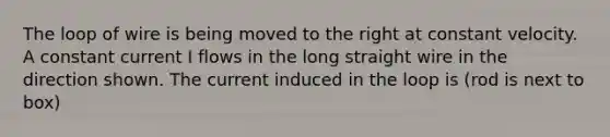 The loop of wire is being moved to the right at constant velocity. A constant current I flows in the long straight wire in the direction shown. The current induced in the loop is (rod is next to box)