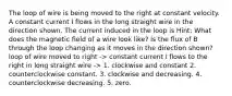 The loop of wire is being moved to the right at constant velocity. A constant current I flows in the long straight wire in the direction shown. The current induced in the loop is Hint: What does the magnetic field of a wire look like? Is the flux of B through the loop changing as it moves in the direction shown? loop of wire moved to right -> constant current I flows to the right in long straight wire -> 1. clockwise and constant 2. counterclockwise constant. 3. clockwise and decreasing. 4. counterclockwise decreasing. 5. zero.