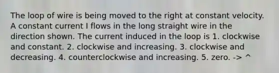 The loop of wire is being moved to the right at constant velocity. A constant current I flows in the long straight wire in the direction shown. The current induced in the loop is 1. clockwise and constant. 2. clockwise and increasing. 3. clockwise and decreasing. 4. counterclockwise and increasing. 5. zero. -> ^