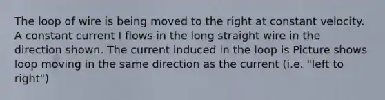 The loop of wire is being moved to the right at constant velocity. A constant current I flows in the long straight wire in the direction shown. The current induced in the loop is Picture shows loop moving in the same direction as the current (i.e. "left to right")