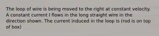 The loop of wire is being moved to the right at constant velocity. A constant current I flows in the long straight wire in the direction shown. The current induced in the loop is (rod is on top of box)