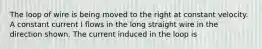 The loop of wire is being moved to the right at constant velocity. A constant current I flows in the long straight wire in the direction shown. The current induced in the loop is