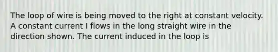 The loop of wire is being moved to the right at constant velocity. A constant current I flows in the long straight wire in the direction shown. The current induced in the loop is