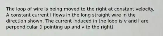 The loop of wire is being moved to the right at constant velocity. A constant current I flows in the long straight wire in the direction shown. The current induced in the loop is v and I are perpendicular (I pointing up and v to the right)