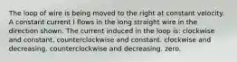 The loop of wire is being moved to the right at constant velocity. A constant current I flows in the long straight wire in the direction shown. The current induced in the loop is: clockwise and constant. counterclockwise and constant. clockwise and decreasing. counterclockwise and decreasing. zero.