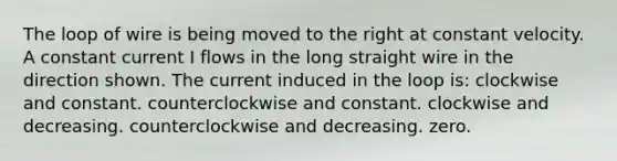 The loop of wire is being moved to the right at constant velocity. A constant current I flows in the long straight wire in the direction shown. The current induced in the loop is: clockwise and constant. counterclockwise and constant. clockwise and decreasing. counterclockwise and decreasing. zero.