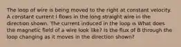 The loop of wire is being moved to the right at constant velocity. A constant current I flows in the long straight wire in the direction shown. The current induced in the loop is What does the magnetic field of a wire look like? Is the flux of B through the loop changing as it moves in the direction shown?