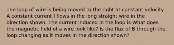 The loop of wire is being moved to the right at constant velocity. A constant current I flows in the long straight wire in the direction shown. The current induced in the loop is What does the magnetic field of a wire look like? Is the flux of B through the loop changing as it moves in the direction shown?