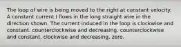 The loop of wire is being moved to the right at constant velocity. A constant current I flows in the long straight wire in the direction shown. The current induced in the loop is clockwise and constant. counterclockwise and decreasing. counterclockwise and constant. clockwise and decreasing. zero.