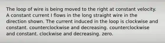 The loop of wire is being moved to the right at constant velocity. A constant current I flows in the long straight wire in the direction shown. The current induced in the loop is clockwise and constant. counterclockwise and decreasing. counterclockwise and constant. clockwise and decreasing. zero.