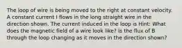 The loop of wire is being moved to the right at constant velocity. A constant current I flows in the long straight wire in the direction shown. The current induced in the loop is Hint: What does the magnetic field of a wire look like? Is the flux of B through the loop changing as it moves in the direction shown?