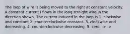 The loop of wire is being moved to the right at constant velocity. A constant current I flows in the long straight wire in the direction shown. The current induced in the loop is 1. clockwise and constant 2. counterclockwise constant. 3. clockwise and decreasing. 4. counterclockwise decreasing. 5. zero. -> ->