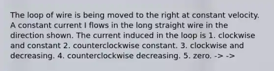 The loop of wire is being moved to the right at constant velocity. A constant current I flows in the long straight wire in the direction shown. The current induced in the loop is 1. clockwise and constant 2. counterclockwise constant. 3. clockwise and decreasing. 4. counterclockwise decreasing. 5. zero. -> ->