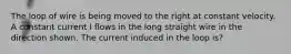 The loop of wire is being moved to the right at constant velocity. A constant current I flows in the long straight wire in the direction shown. The current induced in the loop is?