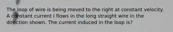 The loop of wire is being moved to the right at constant velocity. A constant current I flows in the long straight wire in the direction shown. The current induced in the loop is?