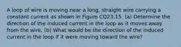 A loop of wire is moving near a long, straight wire carrying a constant current as shown in Figure CQ23.15. (a) Determine the direction of the induced current in the loop as it moves away from the wire. (b) What would be the direction of the induced current in the loop if it were moving toward the wire?