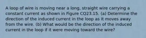 A loop of wire is moving near a long, straight wire carrying a constant current as shown in Figure CQ23.15. (a) Determine the direction of the induced current in the loop as it moves away from the wire. (b) What would be the direction of the induced current in the loop if it were moving toward the wire?