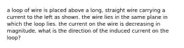 a loop of wire is placed above a long, straight wire carrying a current to the left as shown. the wire lies in the same plane in which the loop lies. the current on the wire is decreasing in magnitude. what is the direction of the induced current on the loop?