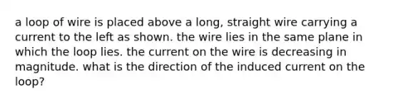 a loop of wire is placed above a long, straight wire carrying a current to the left as shown. the wire lies in the same plane in which the loop lies. the current on the wire is decreasing in magnitude. what is the direction of the induced current on the loop?