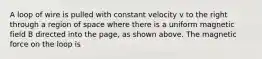 A loop of wire is pulled with constant velocity v to the right through a region of space where there is a uniform magnetic field B directed into the page, as shown above. The magnetic force on the loop is