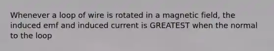 Whenever a loop of wire is rotated in a magnetic field, the induced emf and induced current is GREATEST when the normal to the loop