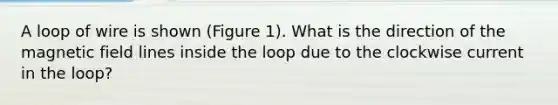 A loop of wire is shown (Figure 1). What is the direction of the magnetic field lines inside the loop due to the clockwise current in the loop?