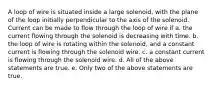 A loop of wire is situated inside a large solenoid, with the plane of the loop initially perpendicular to the axis of the solenoid. Current can be made to flow through the loop of wire if a. the current flowing through the solenoid is decreasing with time. b. the loop of wire is rotating within the solenoid, and a constant current is flowing through the solenoid wire. c. a constant current is flowing through the solenoid wire. d. All of the above statements are true. e. Only two of the above statements are true.