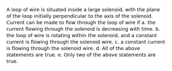 A loop of wire is situated inside a large solenoid, with the plane of the loop initially perpendicular to the axis of the solenoid. Current can be made to flow through the loop of wire if a. the current flowing through the solenoid is decreasing with time. b. the loop of wire is rotating within the solenoid, and a constant current is flowing through the solenoid wire. c. a constant current is flowing through the solenoid wire. d. All of the above statements are true. e. Only two of the above statements are true.