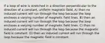 If a loop of wire is stretched in a direction perpendicular to the direction of a constant, uniform magnetic field, A) then no induced current will run through the loop because the loop encloses a varying number of magnetic field lines. B) then an induced current will run through the loop because the loop encloses a varying number of magnetic field lines. C) then no induced current will run through the loop because the magnetic field is constant. D) then an induced current will run through the loop because the magnetic field is constant.