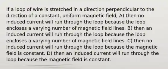 If a loop of wire is stretched in a direction perpendicular to the direction of a constant, uniform magnetic field, A) then no induced current will run through the loop because the loop encloses a varying number of magnetic field lines. B) then an induced current will run through the loop because the loop encloses a varying number of magnetic field lines. C) then no induced current will run through the loop because the magnetic field is constant. D) then an induced current will run through the loop because the magnetic field is constant.