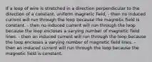 If a loop of wire is stretched in a direction perpendicular to the direction of a constant, uniform magnetic field, - then no induced current will run through the loop because the magnetic field is constant. - then no induced current will run through the loop because the loop encloses a varying number of magnetic field lines. - then an induced current will run through the loop because the loop encloses a varying number of magnetic field lines. - then an induced current will run through the loop because the magnetic field is constant.