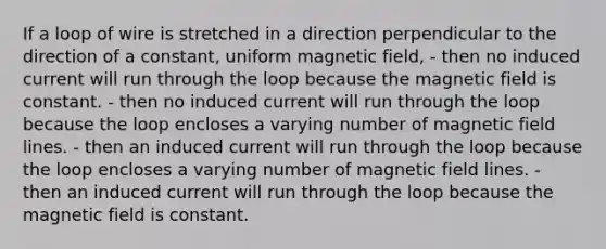 If a loop of wire is stretched in a direction perpendicular to the direction of a constant, uniform magnetic field, - then no induced current will run through the loop because the magnetic field is constant. - then no induced current will run through the loop because the loop encloses a varying number of magnetic field lines. - then an induced current will run through the loop because the loop encloses a varying number of magnetic field lines. - then an induced current will run through the loop because the magnetic field is constant.