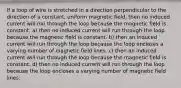 If a loop of wire is stretched in a direction perpendicular to the direction of a constant, uniform magnetic field, then no induced current will run through the loop because the magnetic field is constant. a) then no induced current will run through the loop because the magnetic field is constant. b) then an induced current will run through the loop because the loop encloses a varying number of magnetic field lines. c) then an induced current will run through the loop because the magnetic field is constant. d) then no induced current will run through the loop because the loop encloses a varying number of magnetic field lines.