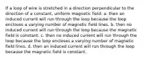 If a loop of wire is stretched in a direction perpendicular to the direction of a constant, uniform magnetic field: a. then an induced current will run through the loop because the loop encloses a varying number of magnetic field lines. b. then no induced current will run through the loop because the magnetic field is constant. c. then no induced current will run through the loop because the loop encloses a varying number of magnetic field lines. d. then an induced current will run through the loop because the magnetic field is constant.