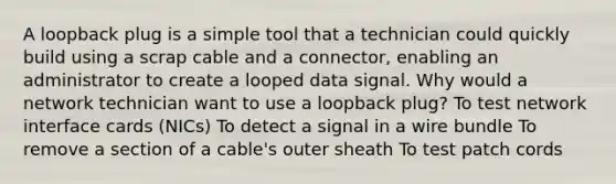 A loopback plug is a simple tool that a technician could quickly build using a scrap cable and a connector, enabling an administrator to create a looped data signal. Why would a network technician want to use a loopback plug? To test network interface cards (NICs) To detect a signal in a wire bundle To remove a section of a cable's outer sheath To test patch cords