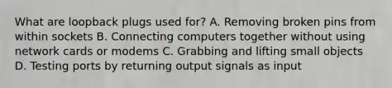 What are loopback plugs used for? A. Removing broken pins from within sockets B. Connecting computers together without using network cards or modems C. Grabbing and lifting small objects D. Testing ports by returning output signals as input