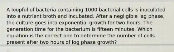 A loopful of bacteria containing 1000 bacterial cells is inoculated into a nutrient broth and incubated. After a negligible lag phase, the culture goes into exponential growth for two hours. The generation time for the bacterium is fifteen minutes. Which equation is the correct one to determine the number of cells present after two hours of log phase growth?