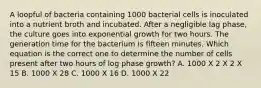 A loopful of bacteria containing 1000 bacterial cells is inoculated into a nutrient broth and incubated. After a negligible lag phase, the culture goes into exponential growth for two hours. The generation time for the bacterium is fifteen minutes. Which equation is the correct one to determine the number of cells present after two hours of log phase growth? A. 1000 X 2 X 2 X 15 B. 1000 X 28 C. 1000 X 16 D. 1000 X 22