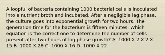 A loopful of bacteria containing 1000 bacterial cells is inoculated into a nutrient broth and incubated. After a negligible lag phase, the culture goes into exponential growth for two hours. The generation time for the bacterium is fifteen minutes. Which equation is the correct one to determine the number of cells present after two hours of log phase growth? A. 1000 X 2 X 2 X 15 B. 1000 X 28 C. 1000 X 16 D. 1000 X 22