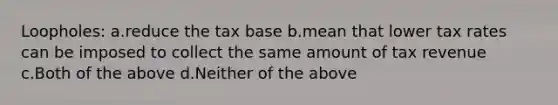 Loopholes: a.reduce the tax base b.mean that lower tax rates can be imposed to collect the same amount of tax revenue c.Both of the above d.Neither of the above