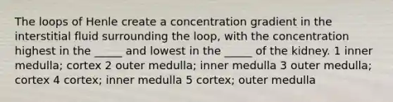 The loops of Henle create a concentration gradient in the interstitial fluid surrounding the loop, with the concentration highest in the _____ and lowest in the _____ of the kidney. 1 inner medulla; cortex 2 outer medulla; inner medulla 3 outer medulla; cortex 4 cortex; inner medulla 5 cortex; outer medulla