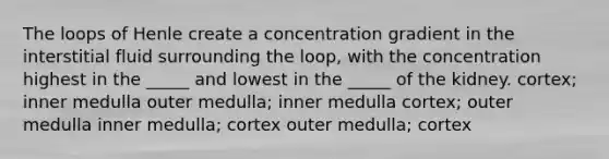 The loops of Henle create a concentration gradient in the interstitial fluid surrounding the loop, with the concentration highest in the _____ and lowest in the _____ of the kidney. cortex; inner medulla outer medulla; inner medulla cortex; outer medulla inner medulla; cortex outer medulla; cortex