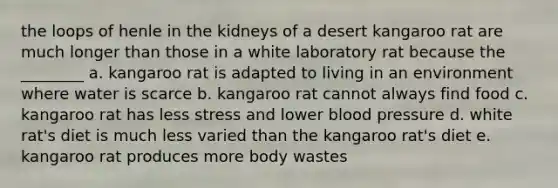 the loops of henle in the kidneys of a desert kangaroo rat are much longer than those in a white laboratory rat because the ________ a. kangaroo rat is adapted to living in an environment where water is scarce b. kangaroo rat cannot always find food c. kangaroo rat has less stress and lower <a href='https://www.questionai.com/knowledge/kD0HacyPBr-blood-pressure' class='anchor-knowledge'>blood pressure</a> d. white rat's diet is much less varied than the kangaroo rat's diet e. kangaroo rat produces more body wastes