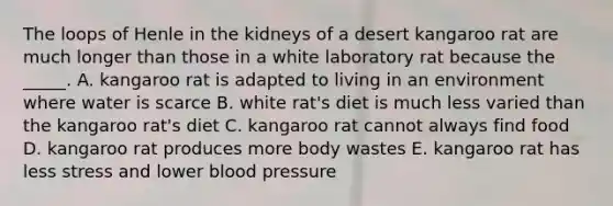 The loops of Henle in the kidneys of a desert kangaroo rat are much longer than those in a white laboratory rat because the _____. A. kangaroo rat is adapted to living in an environment where water is scarce B. white rat's diet is much less varied than the kangaroo rat's diet C. kangaroo rat cannot always find food D. kangaroo rat produces more body wastes E. kangaroo rat has less stress and lower blood pressure