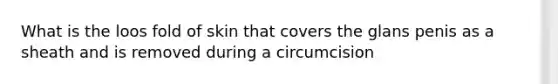 What is the loos fold of skin that covers the glans penis as a sheath and is removed during a circumcision