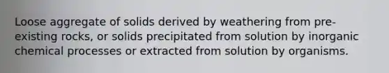 Loose aggregate of solids derived by weathering from pre-existing rocks, or solids precipitated from solution by inorganic chemical processes or extracted from solution by organisms.